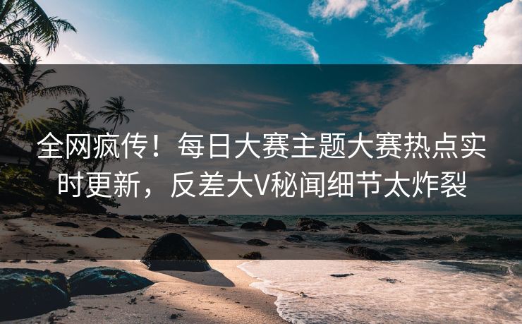 全网疯传！每日大赛主题大赛热点实时更新，反差大V秘闻细节太炸裂