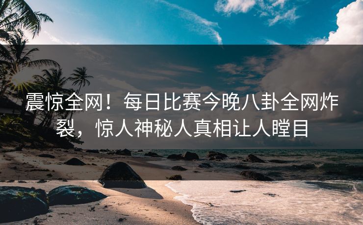 震惊全网！每日比赛今晚八卦全网炸裂，惊人神秘人真相让人瞠目