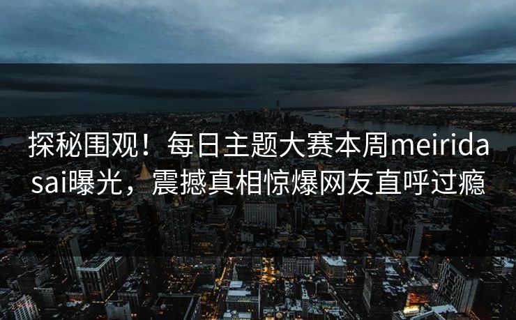 探秘围观！每日主题大赛本周meiridasai曝光，震撼真相惊爆网友直呼过瘾