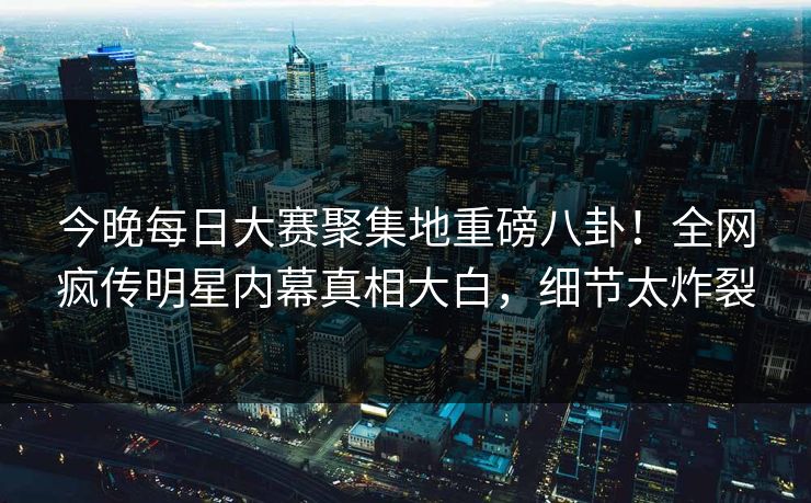今晚每日大赛聚集地重磅八卦！全网疯传明星内幕真相大白，细节太炸裂