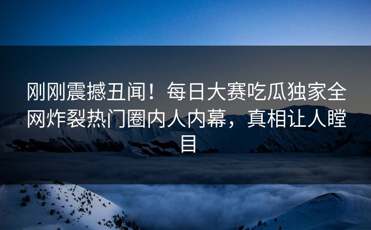 刚刚震撼丑闻！每日大赛吃瓜独家全网炸裂热门圈内人内幕，真相让人瞠目