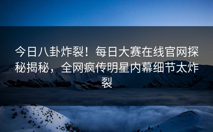 今日八卦炸裂！每日大赛在线官网探秘揭秘，全网疯传明星内幕细节太炸裂
