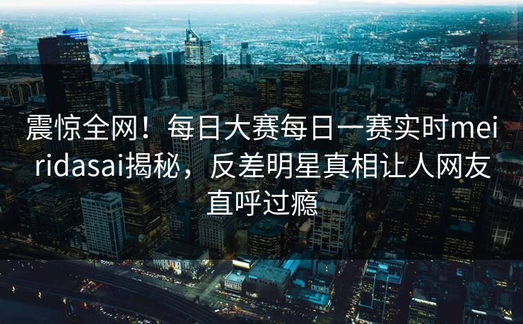 震惊全网！每日大赛每日一赛实时meiridasai揭秘，反差明星真相让人网友直呼过瘾