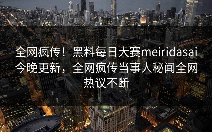全网疯传！黑料每日大赛meiridasai今晚更新，全网疯传当事人秘闻全网热议不断