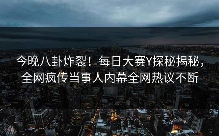 今晚八卦炸裂！每日大赛Y探秘揭秘，全网疯传当事人内幕全网热议不断