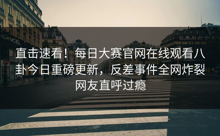 直击速看！每日大赛官网在线观看八卦今日重磅更新，反差事件全网炸裂网友直呼过瘾