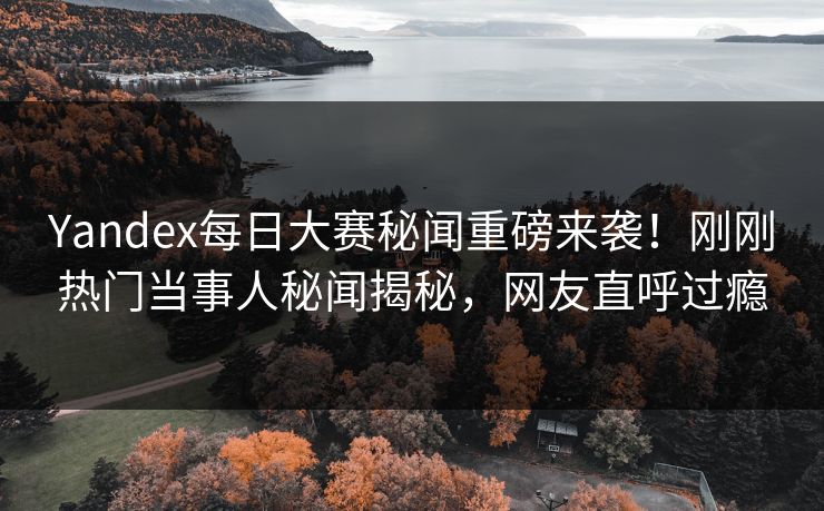 Yandex每日大赛秘闻重磅来袭！刚刚热门当事人秘闻揭秘，网友直呼过瘾