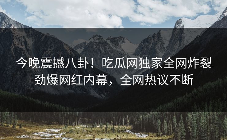 今晚震撼八卦！吃瓜网独家全网炸裂劲爆网红内幕，全网热议不断