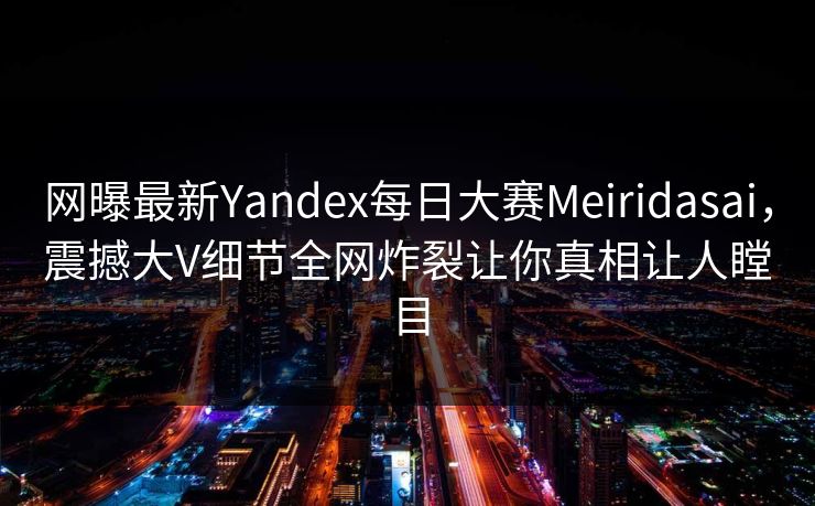 网曝最新Yandex每日大赛Meiridasai，震撼大V细节全网炸裂让你真相让人瞠目