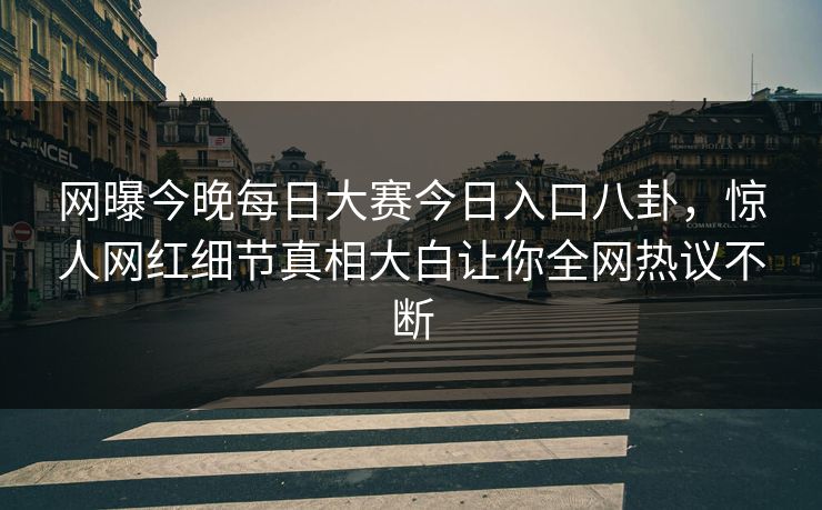 网曝今晚每日大赛今日入口八卦，惊人网红细节真相大白让你全网热议不断