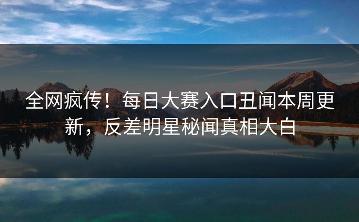 全网疯传！每日大赛入口丑闻本周更新，反差明星秘闻真相大白