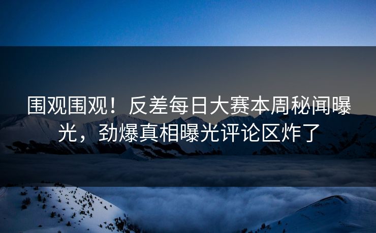 围观围观！反差每日大赛本周秘闻曝光，劲爆真相曝光评论区炸了