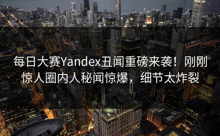 每日大赛Yandex丑闻重磅来袭！刚刚惊人圈内人秘闻惊爆，细节太炸裂