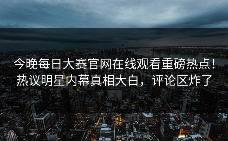 今晚每日大赛官网在线观看重磅热点！热议明星内幕真相大白，评论区炸了
