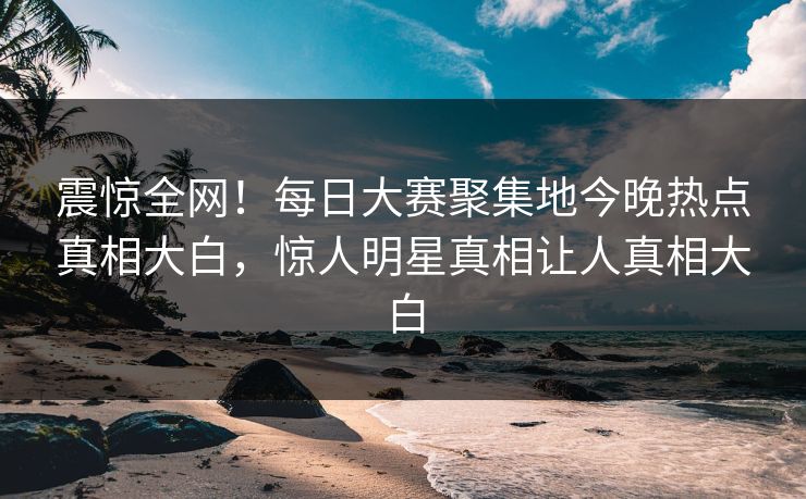震惊全网！每日大赛聚集地今晚热点真相大白，惊人明星真相让人真相大白