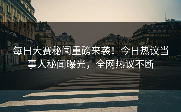每日大赛秘闻重磅来袭！今日热议当事人秘闻曝光，全网热议不断