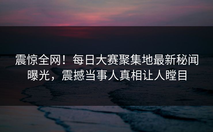 震惊全网！每日大赛聚集地最新秘闻曝光，震撼当事人真相让人瞠目