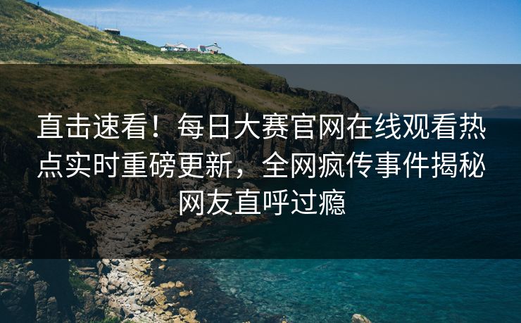 直击速看！每日大赛官网在线观看热点实时重磅更新，全网疯传事件揭秘网友直呼过瘾
