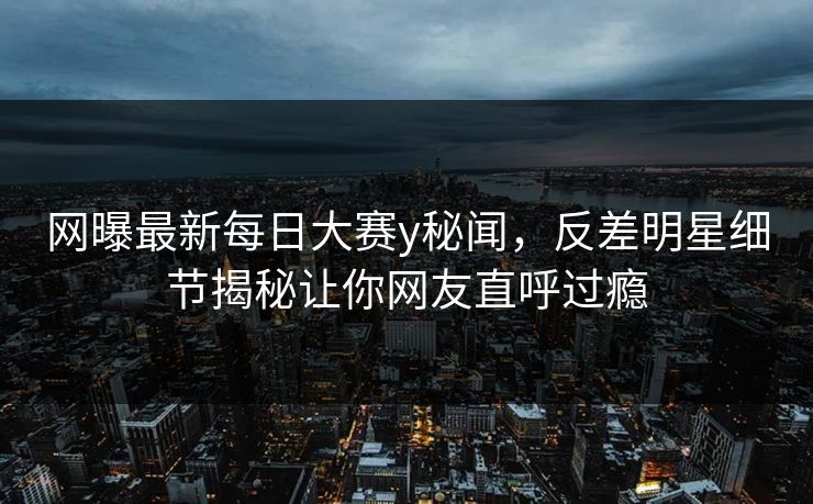 网曝最新每日大赛y秘闻，反差明星细节揭秘让你网友直呼过瘾