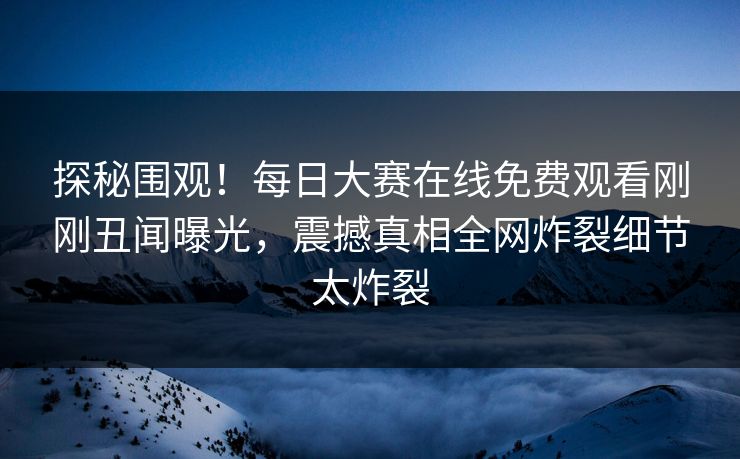 探秘围观！每日大赛在线免费观看刚刚丑闻曝光，震撼真相全网炸裂细节太炸裂