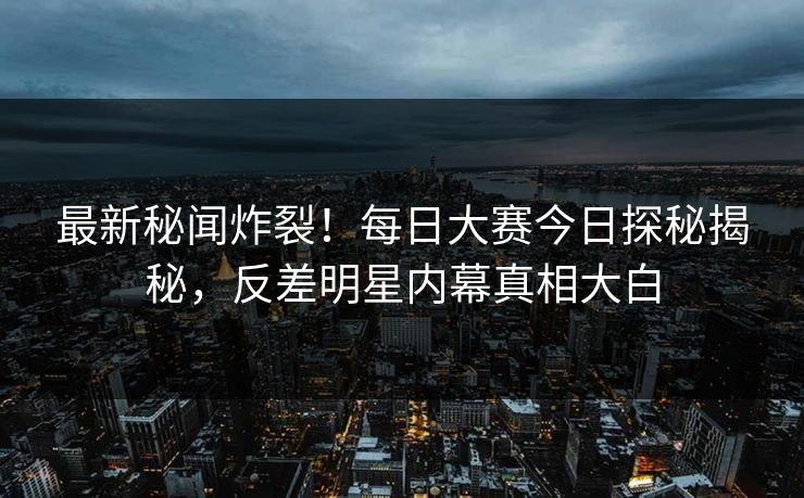 最新秘闻炸裂！每日大赛今日探秘揭秘，反差明星内幕真相大白