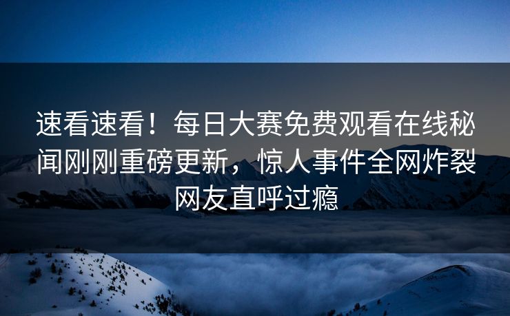 速看速看！每日大赛免费观看在线秘闻刚刚重磅更新，惊人事件全网炸裂网友直呼过瘾