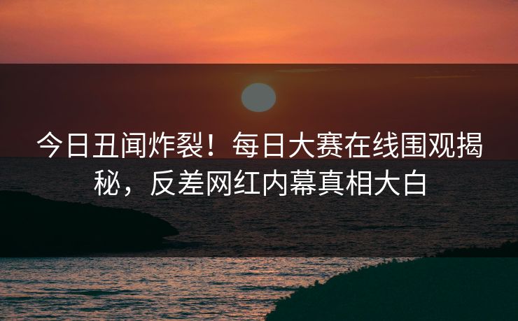 今日丑闻炸裂！每日大赛在线围观揭秘，反差网红内幕真相大白