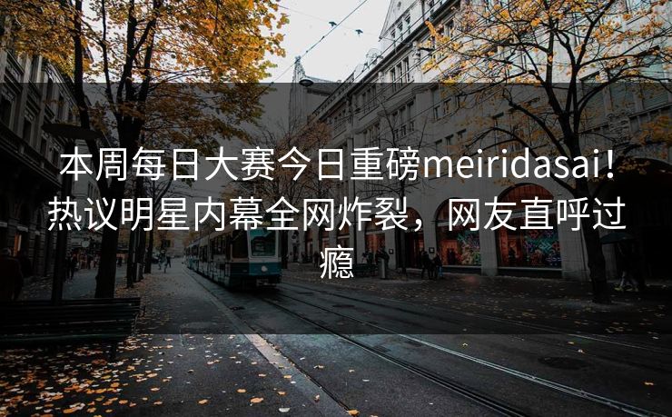 本周每日大赛今日重磅meiridasai！热议明星内幕全网炸裂，网友直呼过瘾