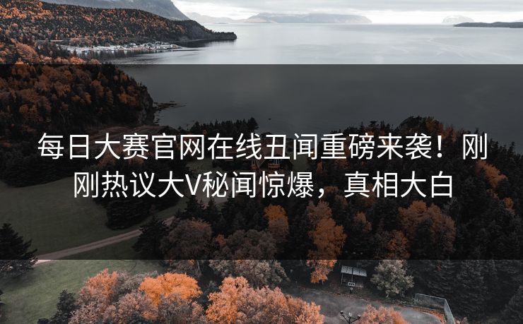 每日大赛官网在线丑闻重磅来袭！刚刚热议大V秘闻惊爆，真相大白