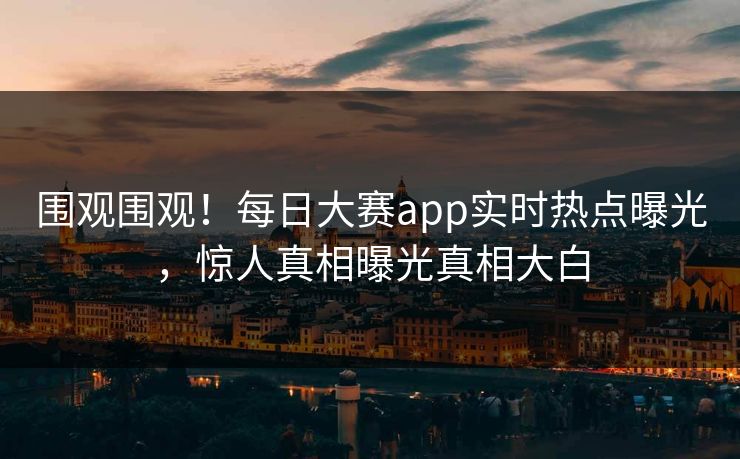 围观围观！每日大赛app实时热点曝光，惊人真相曝光真相大白