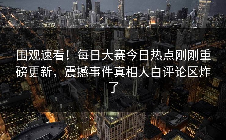 围观速看！每日大赛今日热点刚刚重磅更新，震撼事件真相大白评论区炸了