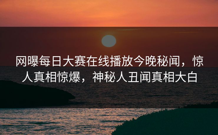 网曝每日大赛在线播放今晚秘闻，惊人真相惊爆，神秘人丑闻真相大白
