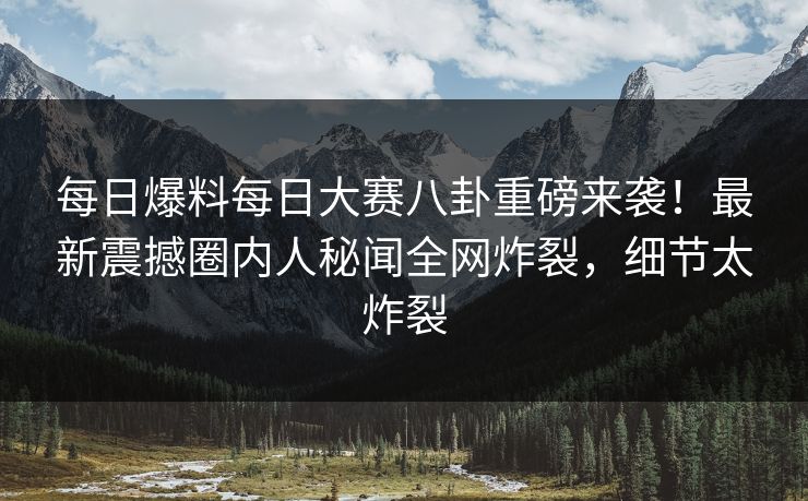 每日爆料每日大赛八卦重磅来袭!最新震撼圈内人秘闻全网炸裂,细节太炸裂