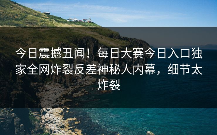 今日震撼丑闻!每日大赛今日入口独家全网炸裂反差神秘人内幕,细节太炸裂