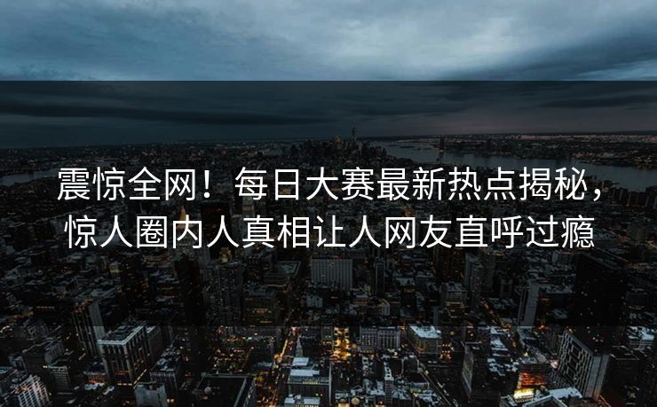 震惊全网!每日大赛最新热点揭秘,惊人圈内人真相让人网友直呼过瘾
