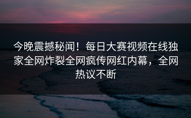 今晚震撼秘闻!每日大赛视频在线独家全网炸裂全网疯传网红内幕,全网热议不断