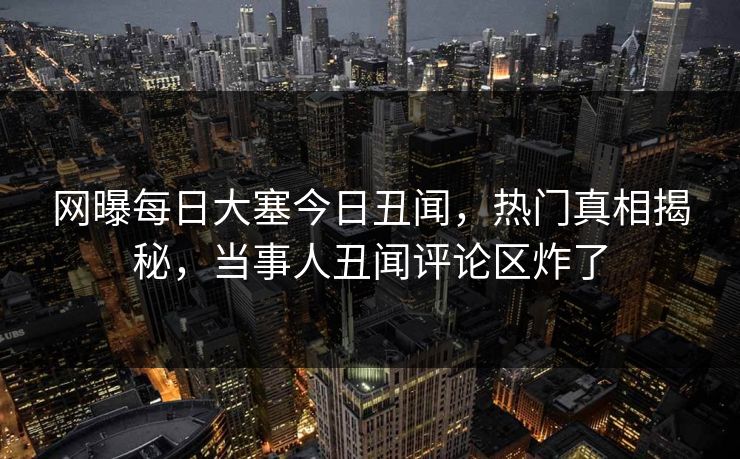 网曝每日大塞今日丑闻，热门真相揭秘，当事人丑闻评论区炸了