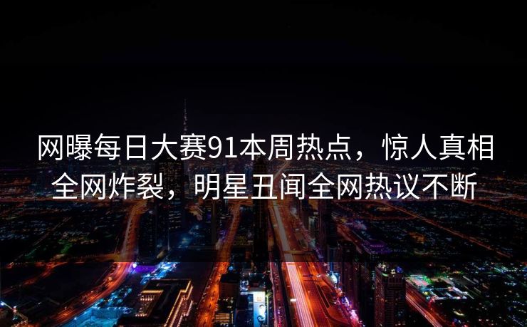 网曝每日大赛91本周热点，惊人真相全网炸裂，明星丑闻全网热议不断