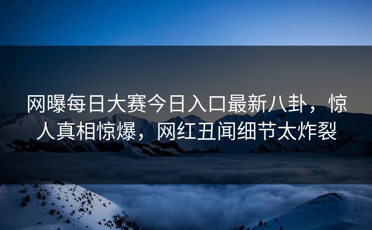 网曝每日大赛今日入口最新八卦，惊人真相惊爆，网红丑闻细节太炸裂