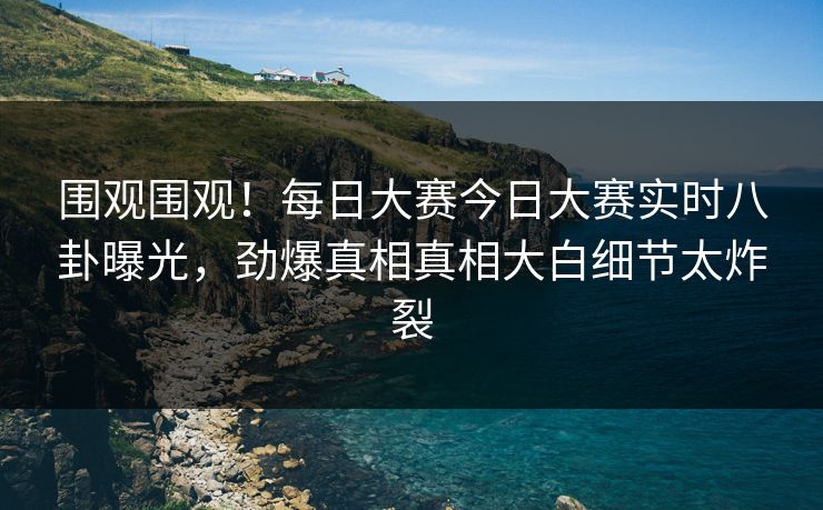 围观围观！每日大赛今日大赛实时八卦曝光，劲爆真相真相大白细节太炸裂