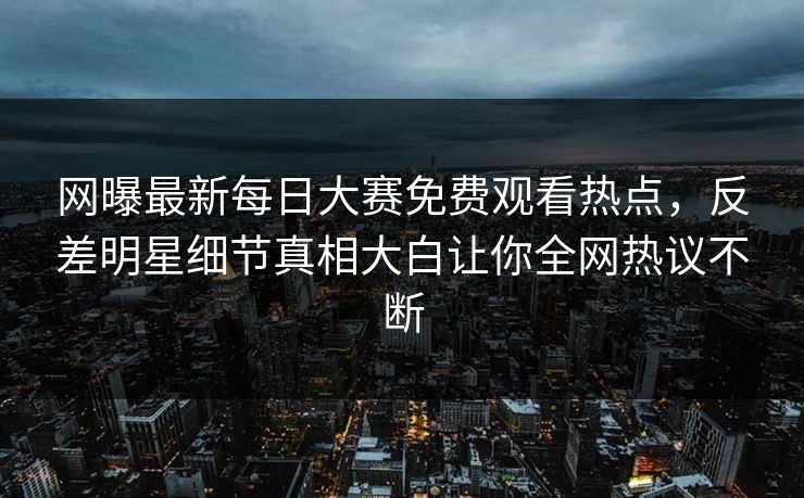 网曝最新每日大赛免费观看热点，反差明星细节真相大白让你全网热议不断