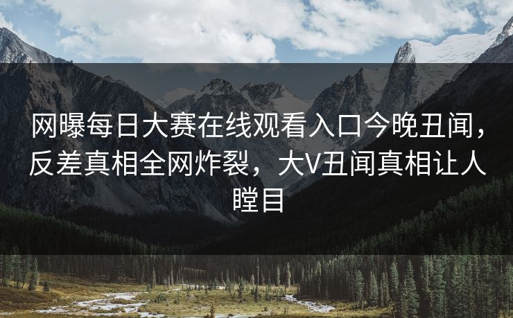 网曝每日大赛在线观看入口今晚丑闻，反差真相全网炸裂，大V丑闻真相让人瞠目