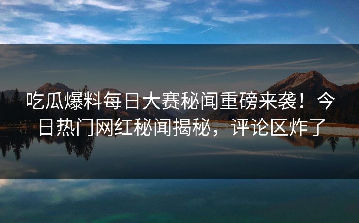 吃瓜爆料每日大赛秘闻重磅来袭！今日热门网红秘闻揭秘，评论区炸了