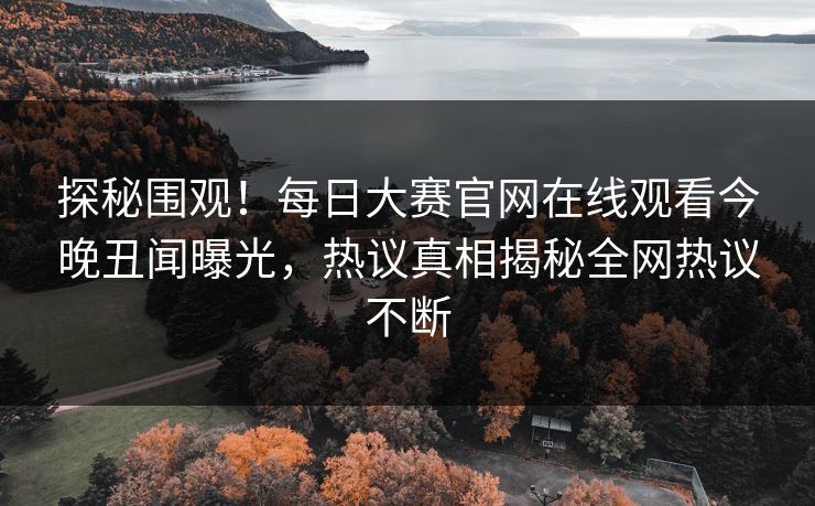 探秘围观！每日大赛官网在线观看今晚丑闻曝光，热议真相揭秘全网热议不断