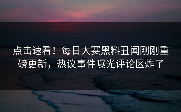 点击速看！每日大赛黑料丑闻刚刚重磅更新，热议事件曝光评论区炸了