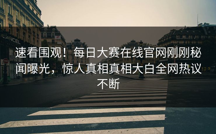 速看围观！每日大赛在线官网刚刚秘闻曝光，惊人真相真相大白全网热议不断