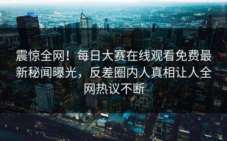 震惊全网！每日大赛在线观看免费最新秘闻曝光，反差圈内人真相让人全网热议不断