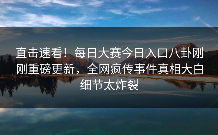直击速看！每日大赛今日入口八卦刚刚重磅更新，全网疯传事件真相大白细节太炸裂