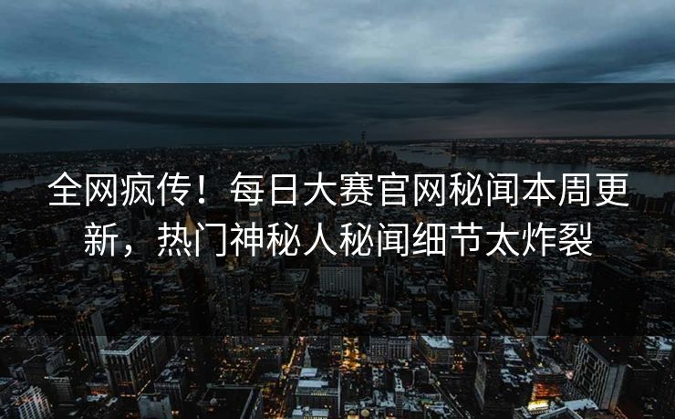 全网疯传！每日大赛官网秘闻本周更新，热门神秘人秘闻细节太炸裂