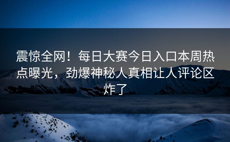 震惊全网！每日大赛今日入口本周热点曝光，劲爆神秘人真相让人评论区炸了